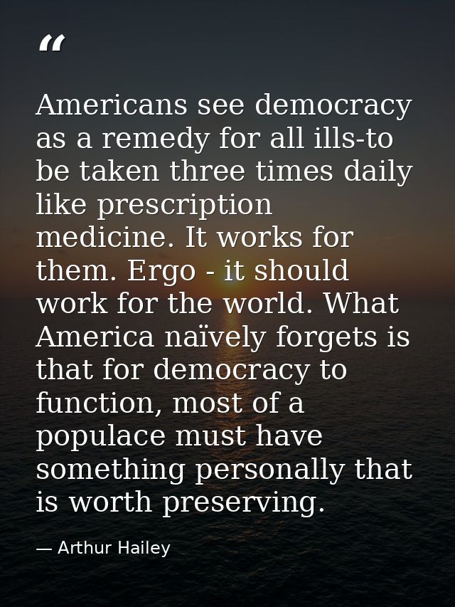 Americans see democracy as a remedy for all ills-to be taken three times daily like prescription medicine. It works for  — Arthur Hailey