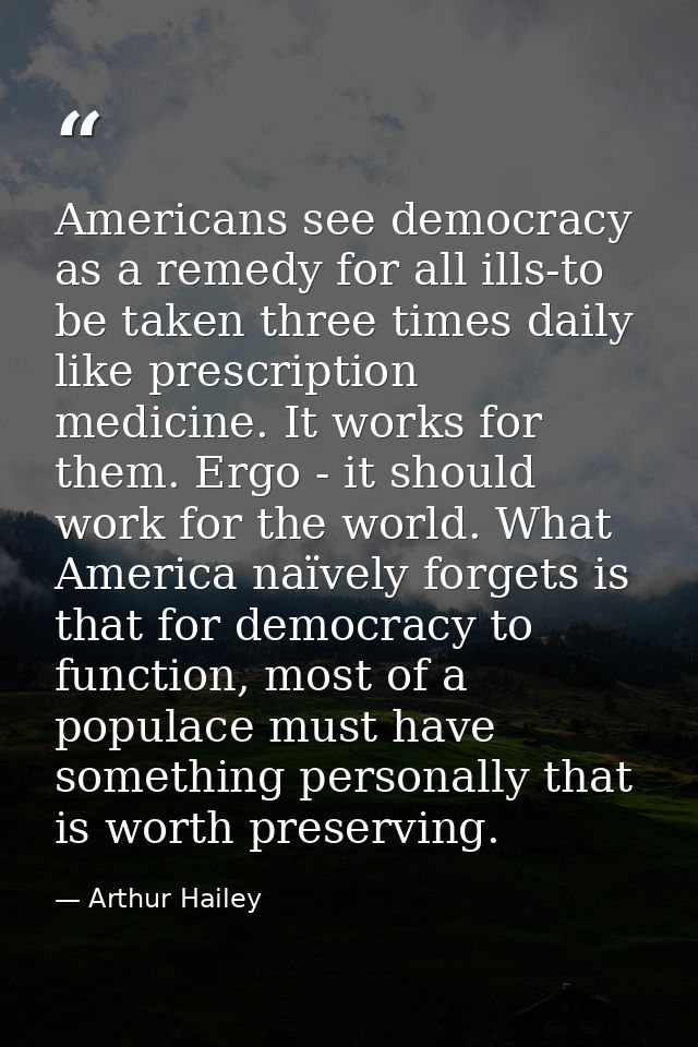 Americans see democracy as a remedy for all ills-to be taken three times daily like prescription medicine. It works for  — Arthur Hailey