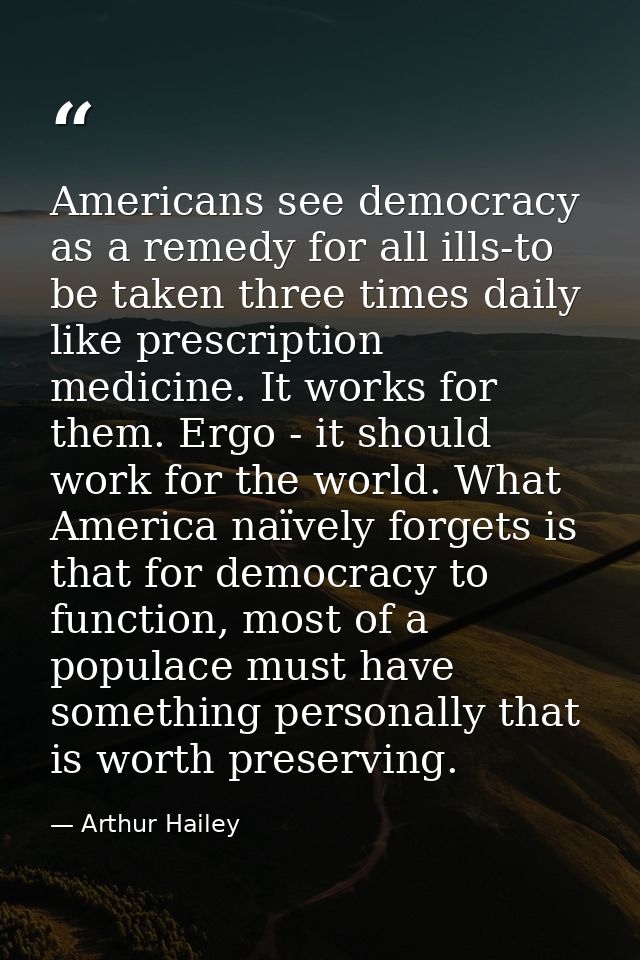 Americans see democracy as a remedy for all ills-to be taken three times daily like prescription medicine. It works for  — Arthur Hailey