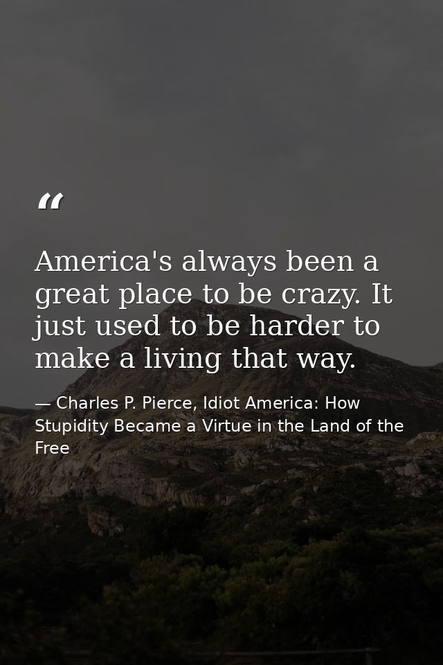 America's always been a great place to be crazy. It just used to be harder to make a living that way. — Charles P. Pierce, Idiot America: How Stupidity Became a Virtue in the Land of the Free