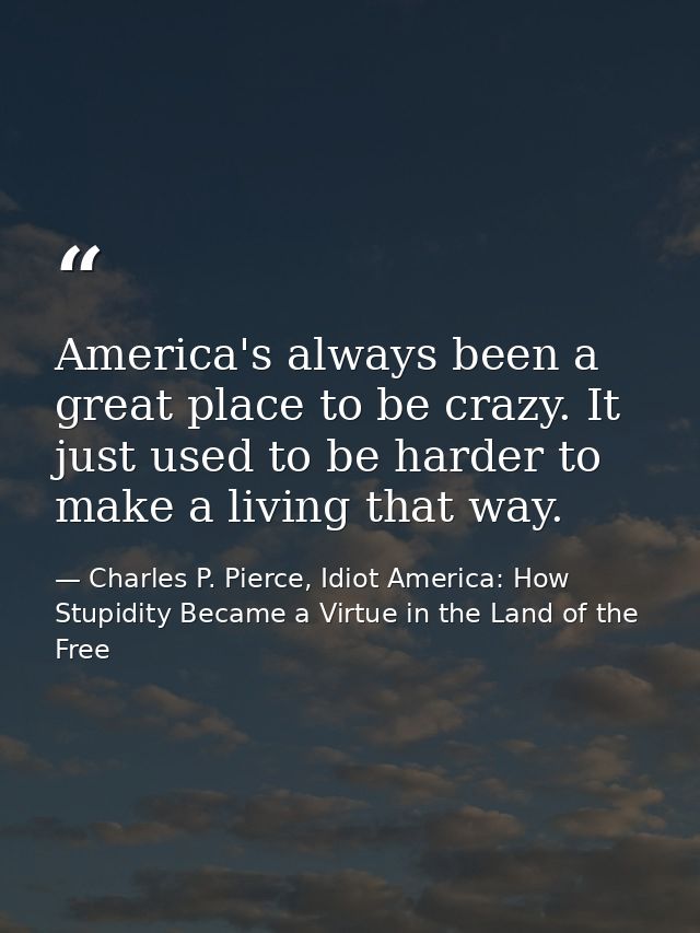 America's always been a great place to be crazy. It just used to be harder to make a living that way. — Charles P. Pierce, Idiot America: How Stupidity Became a Virtue in the Land of the Free