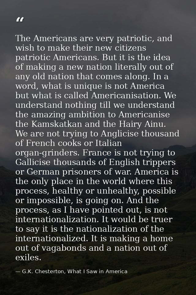 The Americans are very patriotic, and wish to make their new citizens patriotic Americans. But it is the idea of making  — G.K. Chesterton, What I Saw in America