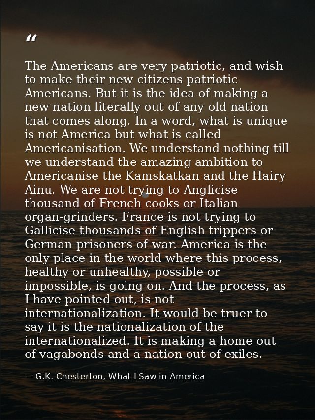 The Americans are very patriotic, and wish to make their new citizens patriotic Americans. But it is the idea of making  — G.K. Chesterton, What I Saw in America
