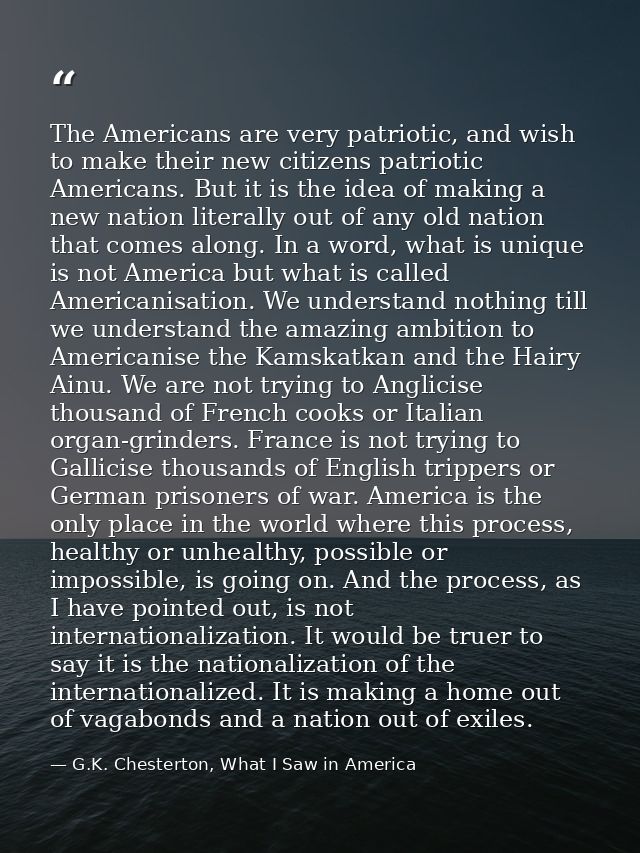 The Americans are very patriotic, and wish to make their new citizens patriotic Americans. But it is the idea of making  — G.K. Chesterton, What I Saw in America