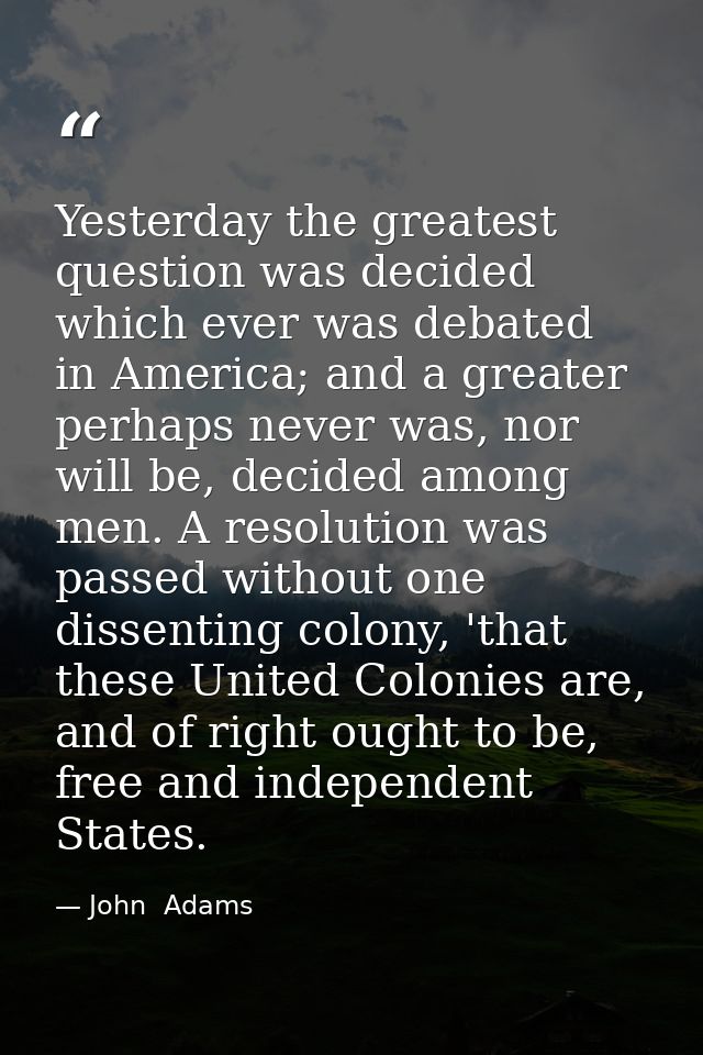 Yesterday the greatest question was decided which ever was debated in America; and a greater perhaps never was, nor will — John  Adams