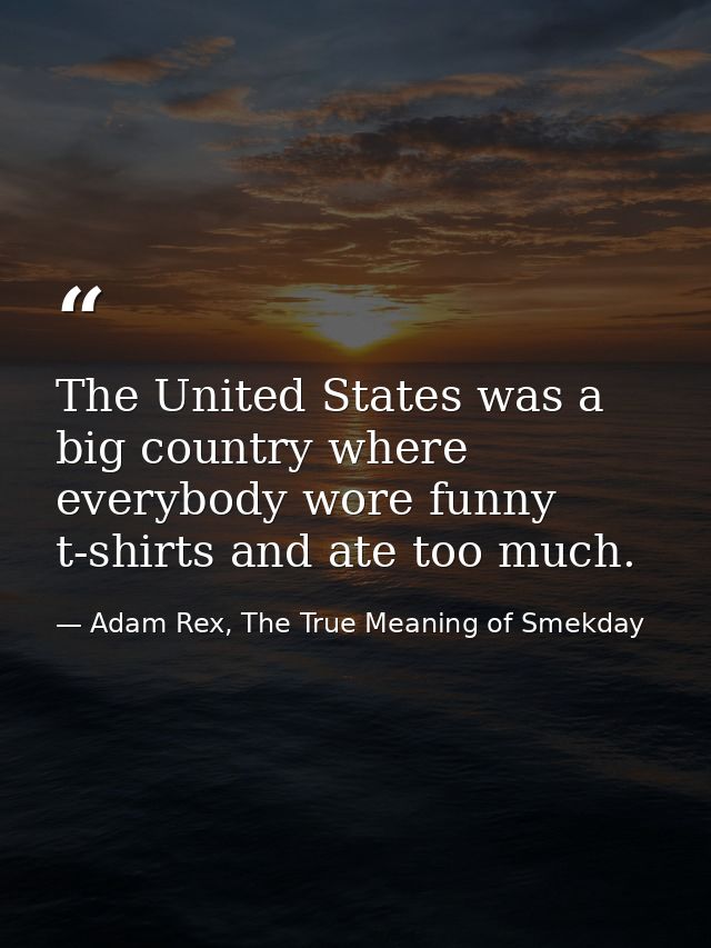 The United States was a big country where everybody wore funny t-shirts and ate too much. — Adam Rex, The True Meaning of Smekday