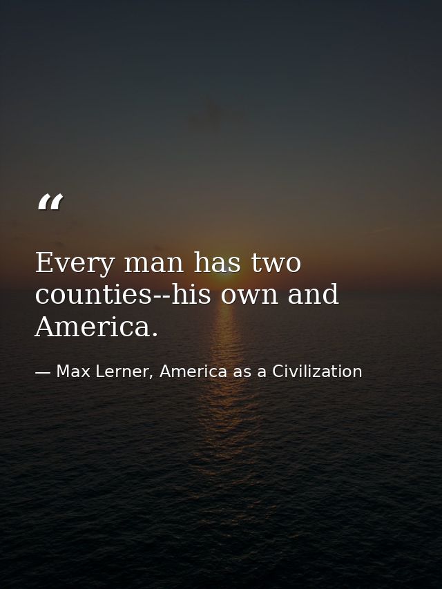 Every man has two counties--his own and America. — Max Lerner, America as a Civilization