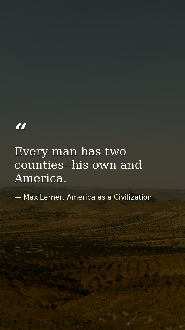Every man has two counties--his own and America. — Max Lerner, America as a Civilization