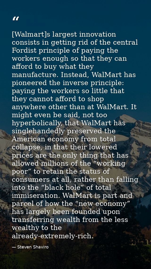 [Walmart]s largest innovation consists in getting rid of the central Fordist principle of paying the workers enough so t — Steven Shaviro