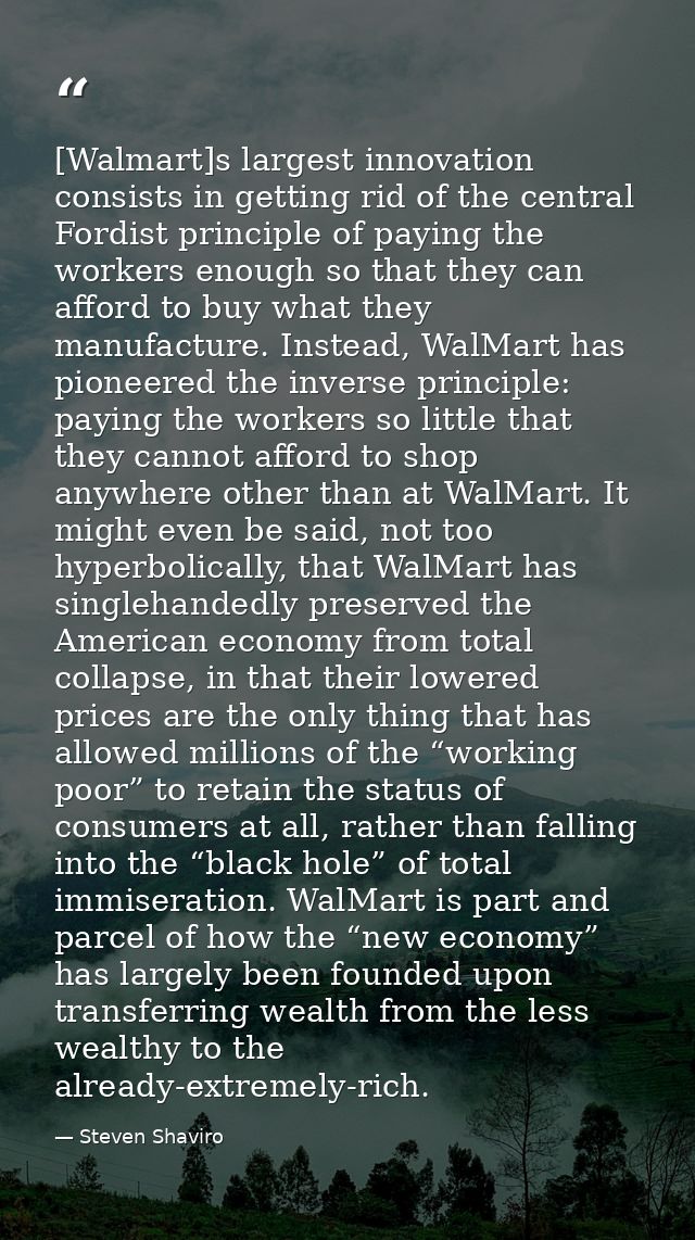 [Walmart]s largest innovation consists in getting rid of the central Fordist principle of paying the workers enough so t — Steven Shaviro