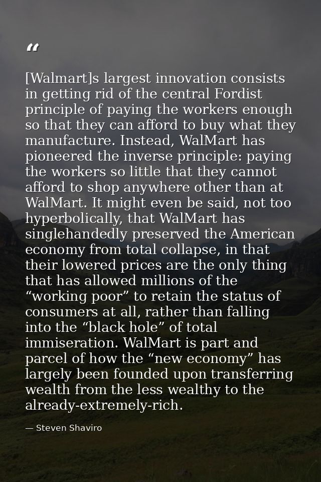 [Walmart]s largest innovation consists in getting rid of the central Fordist principle of paying the workers enough so t — Steven Shaviro