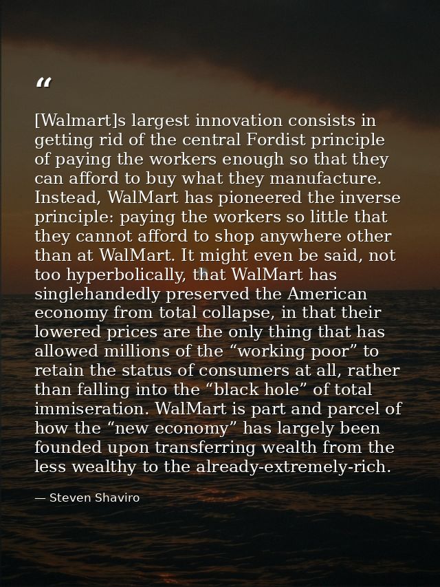 [Walmart]s largest innovation consists in getting rid of the central Fordist principle of paying the workers enough so t — Steven Shaviro