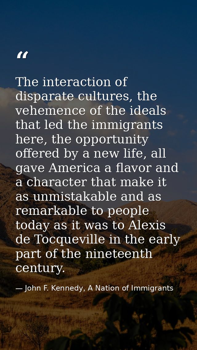 The interaction of disparate cultures, the vehemence of the ideals that led the immigrants here, the opportunity offered — John F. Kennedy, A Nation of Immigrants