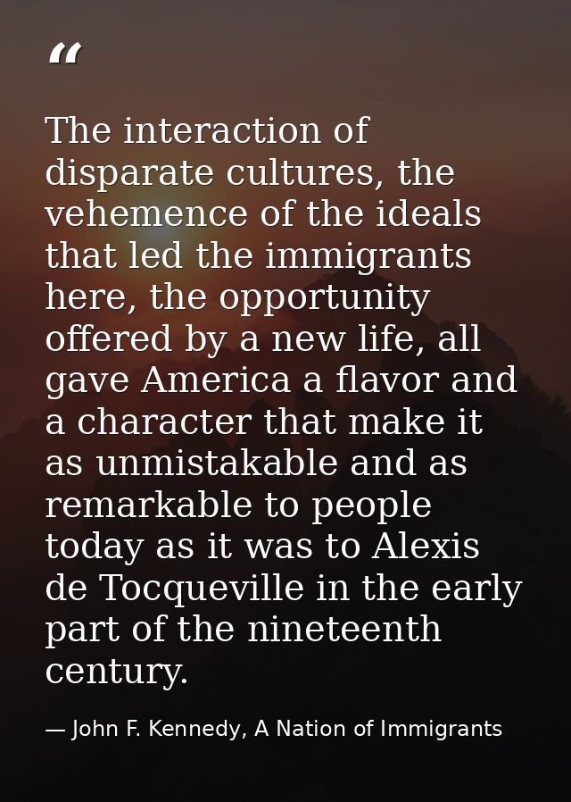 The interaction of disparate cultures, the vehemence of the ideals that led the immigrants here, the opportunity offered — John F. Kennedy, A Nation of Immigrants