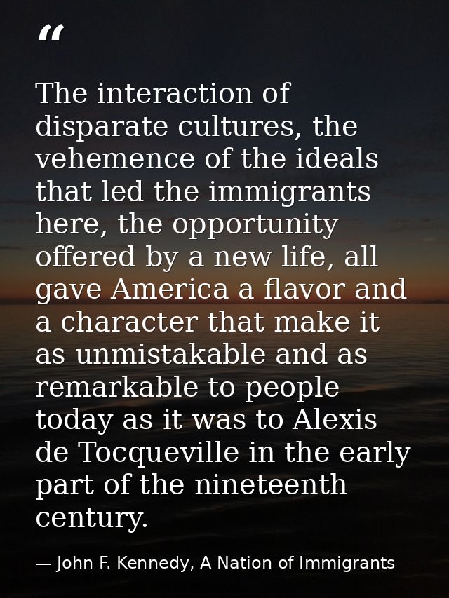 The interaction of disparate cultures, the vehemence of the ideals that led the immigrants here, the opportunity offered — John F. Kennedy, A Nation of Immigrants
