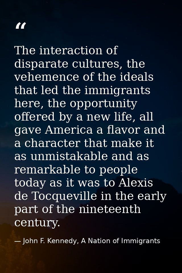 The interaction of disparate cultures, the vehemence of the ideals that led the immigrants here, the opportunity offered — John F. Kennedy, A Nation of Immigrants