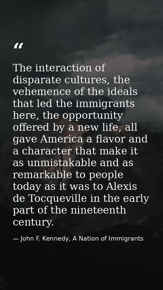 The interaction of disparate cultures, the vehemence of the ideals that led the immigrants here, the opportunity offered — John F. Kennedy, A Nation of Immigrants