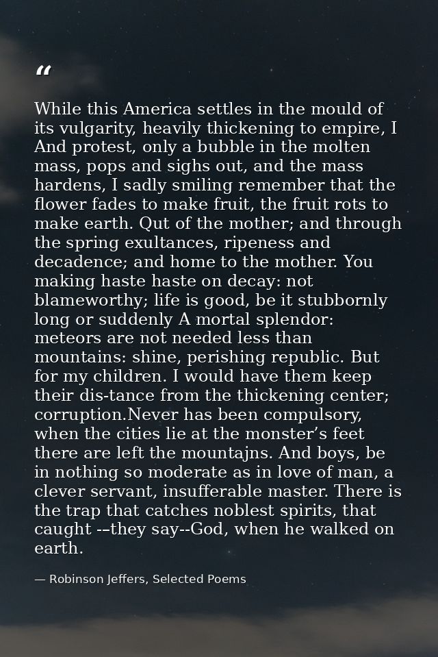 While this America settles in the mould of its vulgarity, heavily thickening to empire, I And protest, only a bubble in  — Robinson Jeffers, Selected Poems