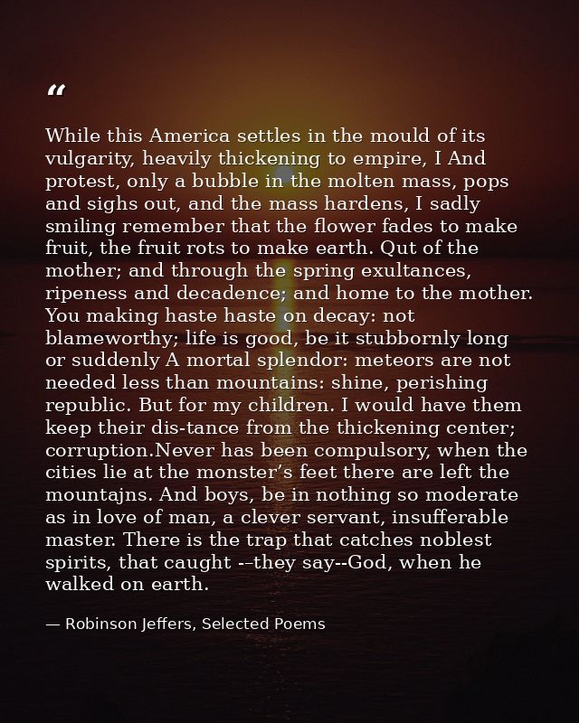 While this America settles in the mould of its vulgarity, heavily thickening to empire, I And protest, only a bubble in  — Robinson Jeffers, Selected Poems
