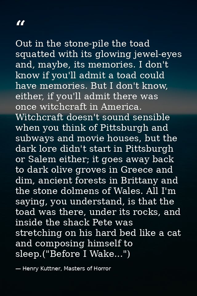 Out in the stone-pile the toad squatted with its glowing jewel-eyes and, maybe, its memories. I don't know if you'll adm — Henry Kuttner, Masters of Horror