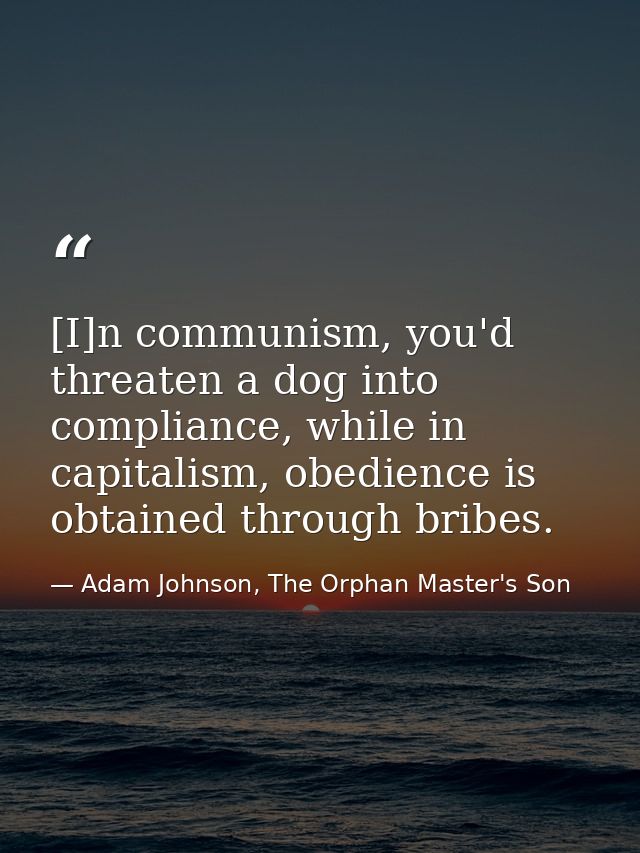 [I]n communism, you'd threaten a dog into compliance, while in capitalism, obedience is obtained through bribes. — Adam Johnson, The Orphan Master's Son
