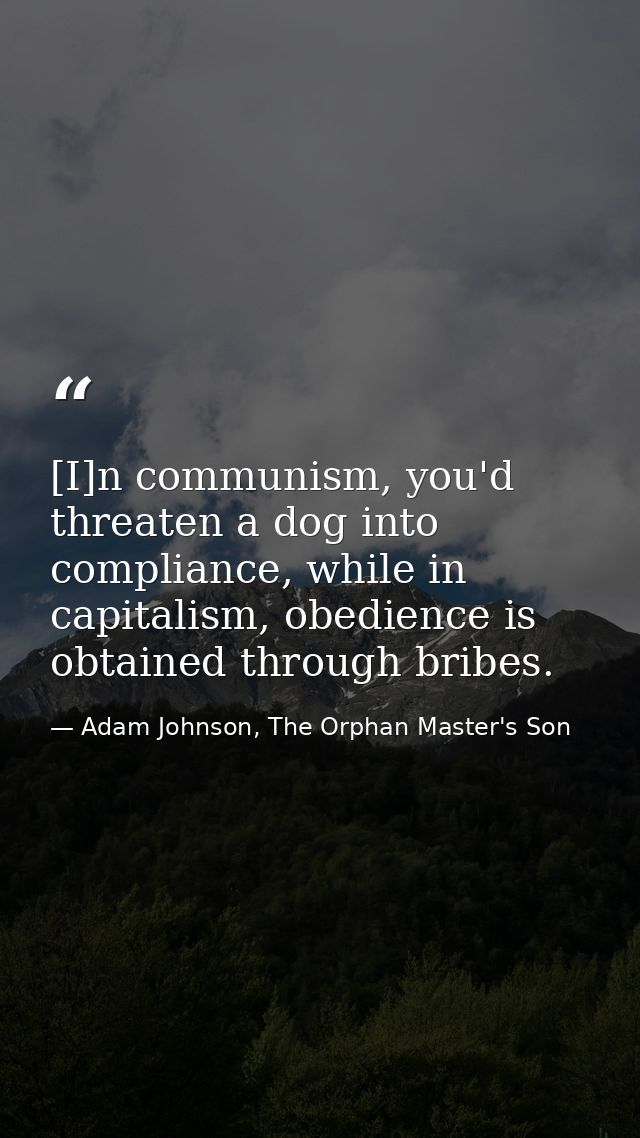 [I]n communism, you'd threaten a dog into compliance, while in capitalism, obedience is obtained through bribes. — Adam Johnson, The Orphan Master's Son
