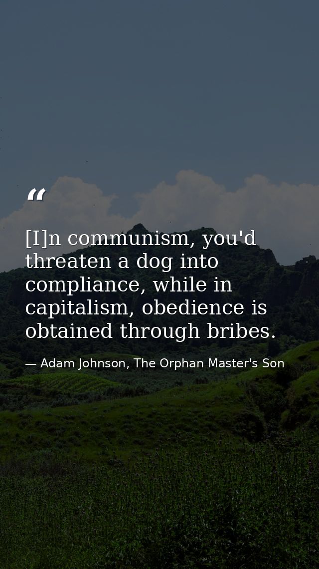 [I]n communism, you'd threaten a dog into compliance, while in capitalism, obedience is obtained through bribes. — Adam Johnson, The Orphan Master's Son