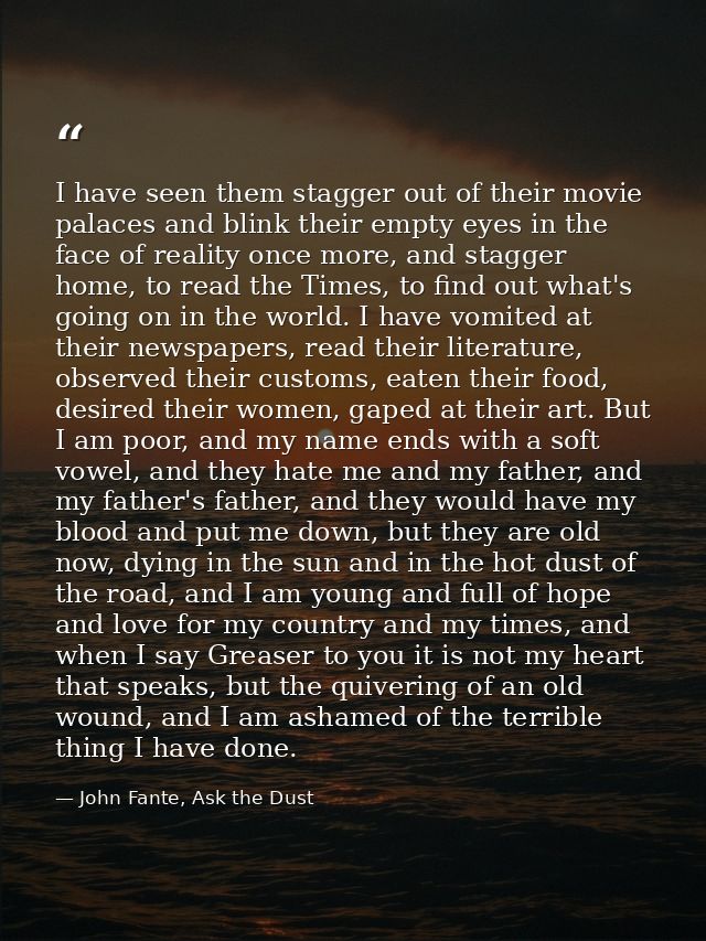 I have seen them stagger out of their movie palaces and blink their empty eyes in the face of reality once more, and sta — John Fante, Ask the Dust