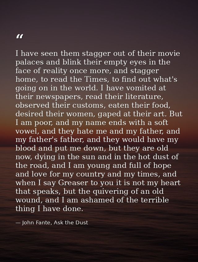 I have seen them stagger out of their movie palaces and blink their empty eyes in the face of reality once more, and sta — John Fante, Ask the Dust