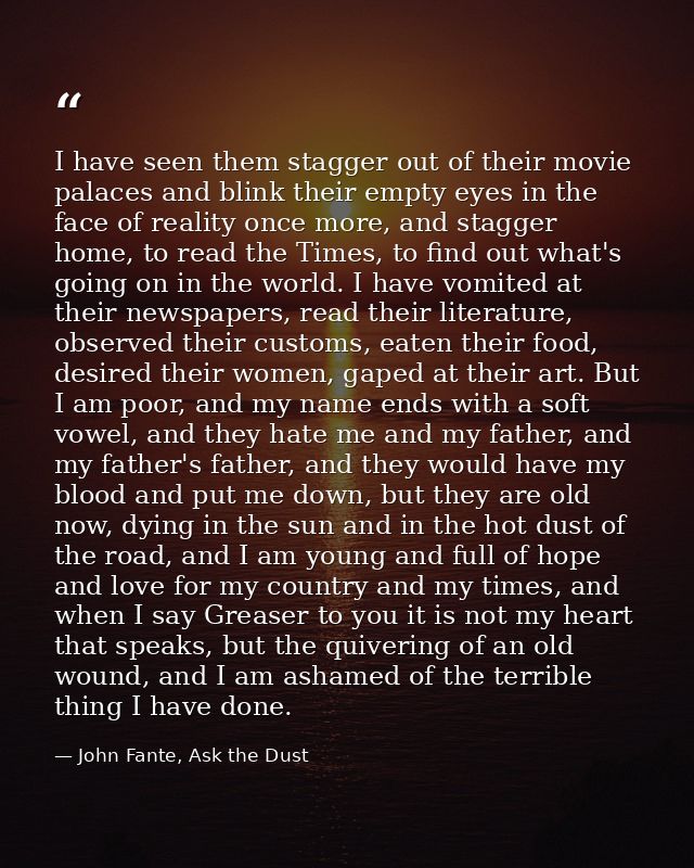 I have seen them stagger out of their movie palaces and blink their empty eyes in the face of reality once more, and sta — John Fante, Ask the Dust