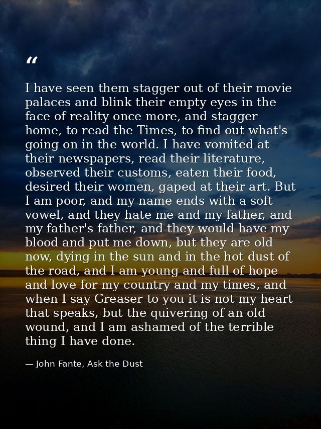I have seen them stagger out of their movie palaces and blink their empty eyes in the face of reality once more, and sta — John Fante, Ask the Dust