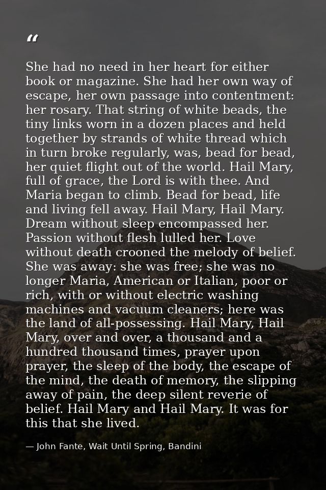 She had no need in her heart for either book or magazine. She had her own way of escape, her own passage into contentmen — John Fante, Wait Until Spring, Bandini