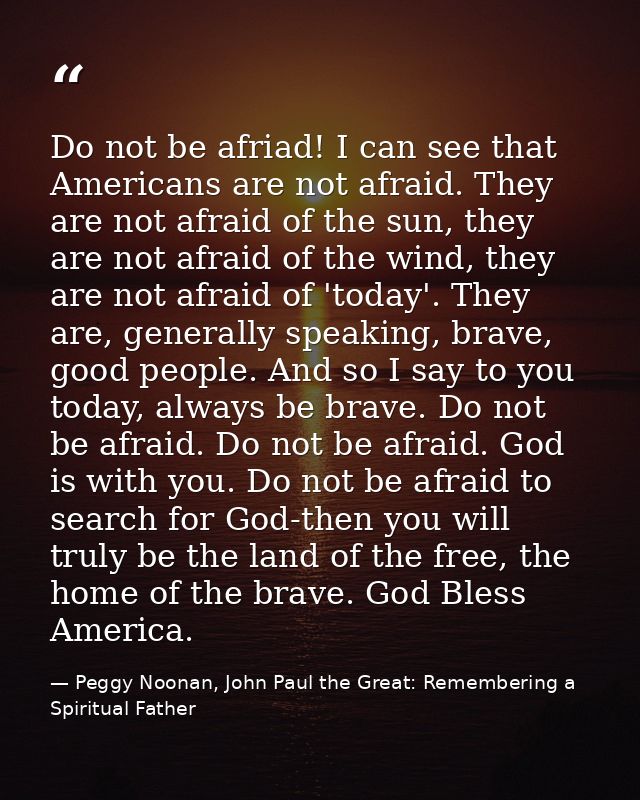 Do not be afriad! I can see that Americans are not afraid. They are not afraid of the sun, they are not afraid of the wi — Peggy Noonan, John Paul the Great: Remembering a Spiritual Father