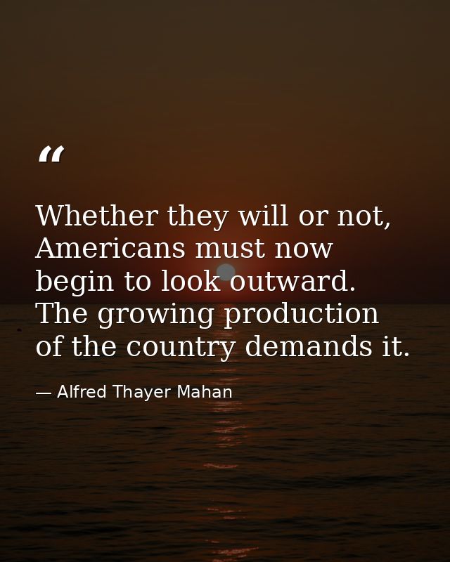 Whether they will or not, Americans must now begin to look outward. The growing production of the country demands it. — Alfred Thayer Mahan