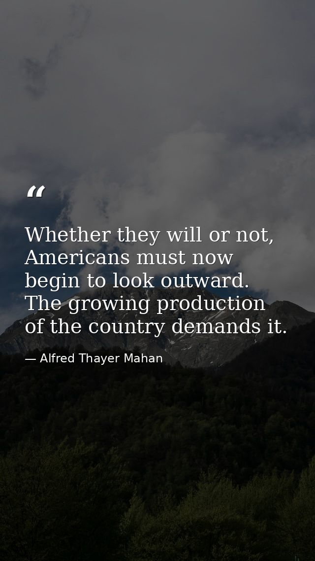 Whether they will or not, Americans must now begin to look outward. The growing production of the country demands it. — Alfred Thayer Mahan