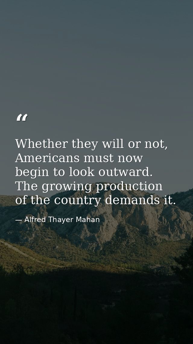 Whether they will or not, Americans must now begin to look outward. The growing production of the country demands it. — Alfred Thayer Mahan