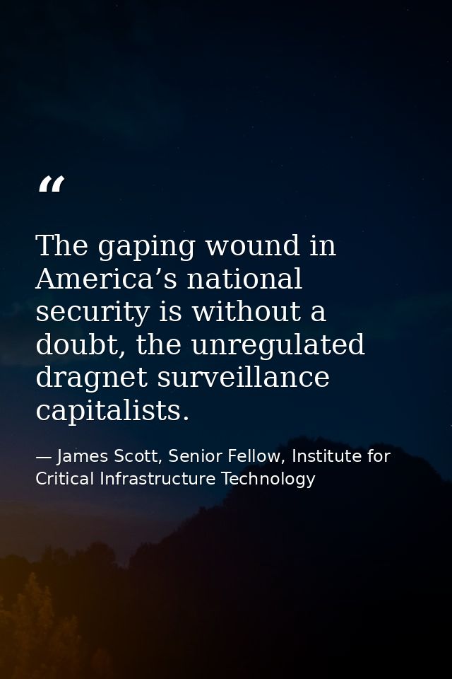 The gaping wound in America’s national security is without a doubt, the unregulated dragnet surveillance capitalists. — James Scott, Senior Fellow, Institute for Critical Infrastructure Technology