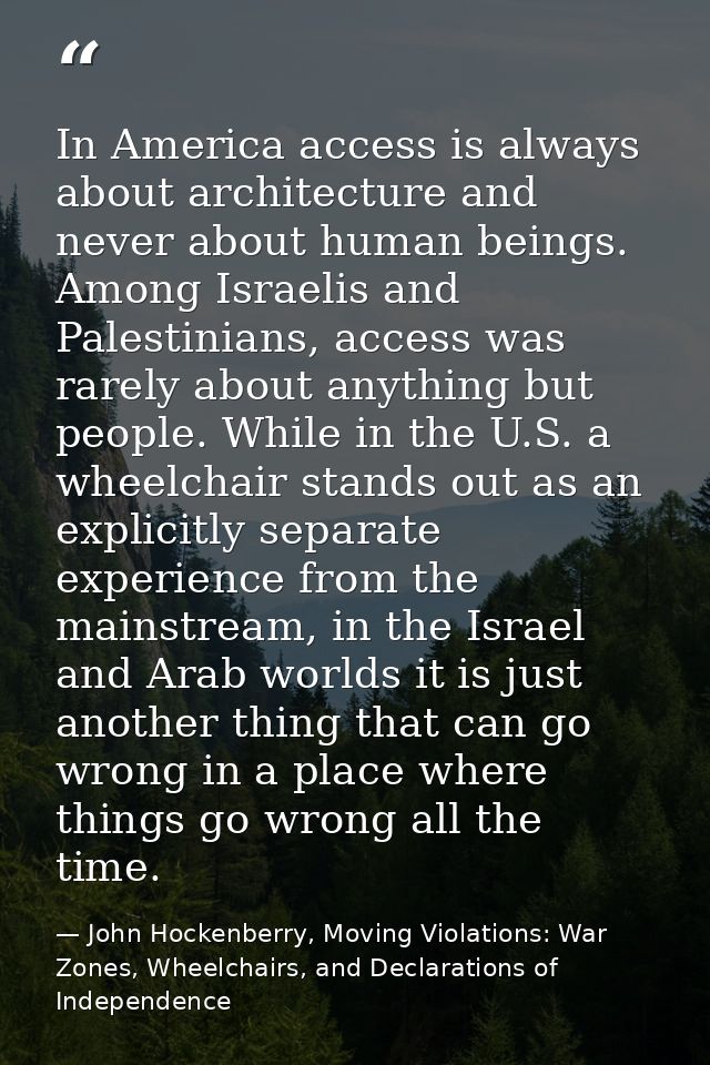 In America access is always about architecture and never about human beings. Among Israelis and Palestinians, access was — John Hockenberry, Moving Violations: War Zones, Wheelchairs, and Declarations of Independence