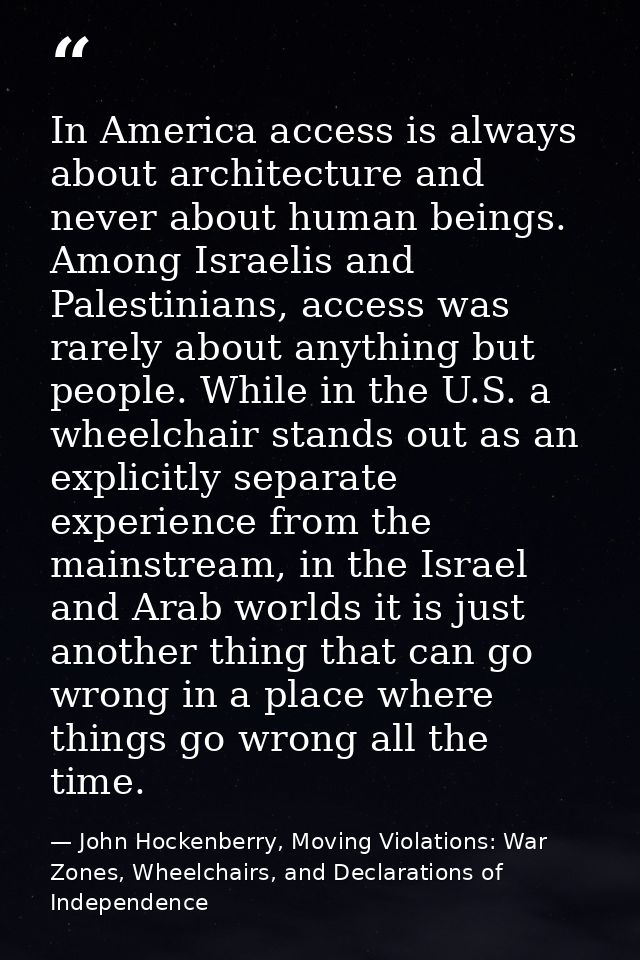 In America access is always about architecture and never about human beings. Among Israelis and Palestinians, access was — John Hockenberry, Moving Violations: War Zones, Wheelchairs, and Declarations of Independence