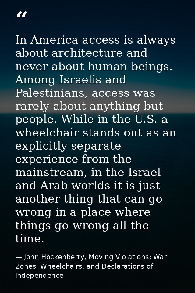 In America access is always about architecture and never about human beings. Among Israelis and Palestinians, access was — John Hockenberry, Moving Violations: War Zones, Wheelchairs, and Declarations of Independence