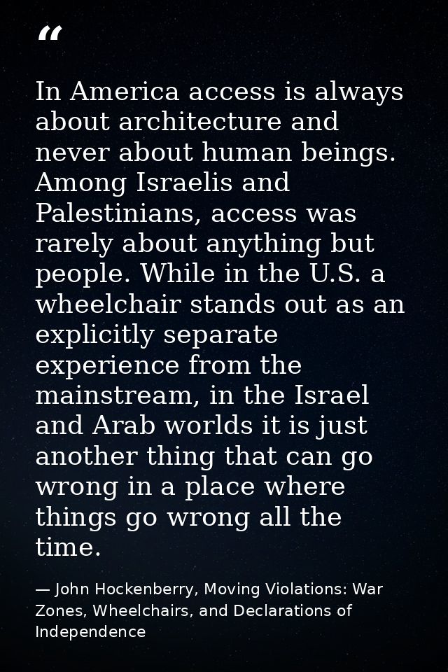 In America access is always about architecture and never about human beings. Among Israelis and Palestinians, access was — John Hockenberry, Moving Violations: War Zones, Wheelchairs, and Declarations of Independence