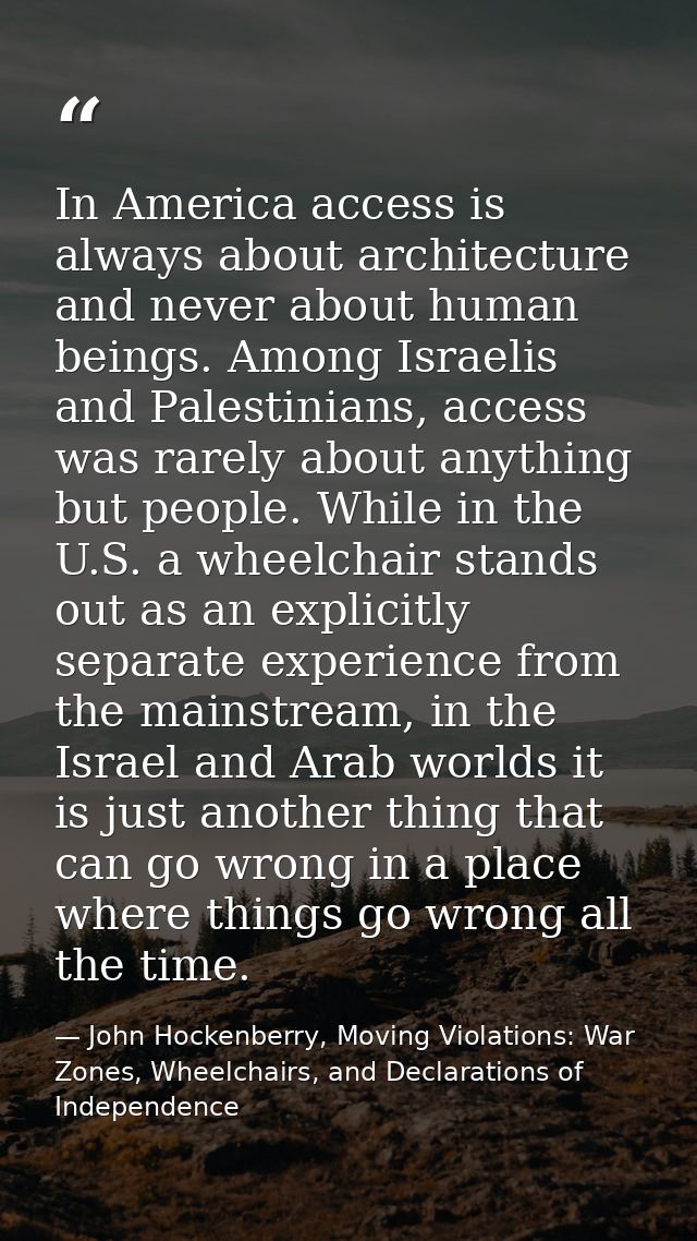 In America access is always about architecture and never about human beings. Among Israelis and Palestinians, access was — John Hockenberry, Moving Violations: War Zones, Wheelchairs, and Declarations of Independence