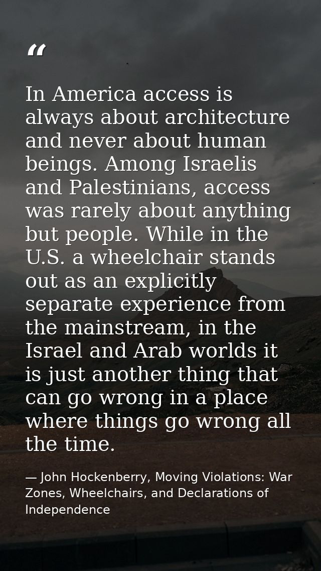 In America access is always about architecture and never about human beings. Among Israelis and Palestinians, access was — John Hockenberry, Moving Violations: War Zones, Wheelchairs, and Declarations of Independence