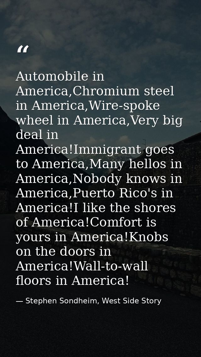 Automobile in America,Chromium steel in America,Wire-spoke wheel in America,Very big deal in America!Immigrant goes to A — Stephen Sondheim, West Side Story
