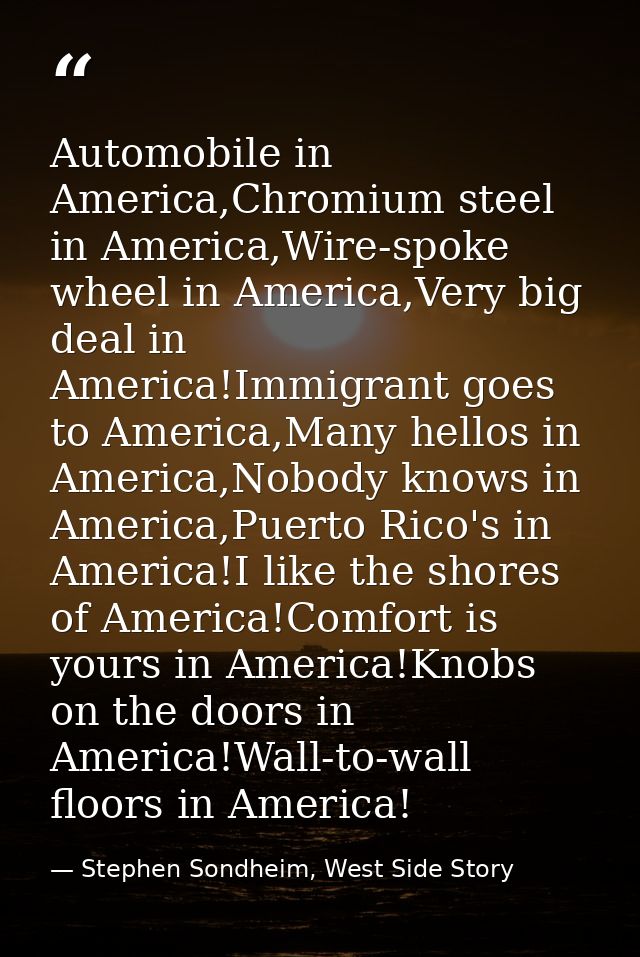 Automobile in America,Chromium steel in America,Wire-spoke wheel in America,Very big deal in America!Immigrant goes to A — Stephen Sondheim, West Side Story