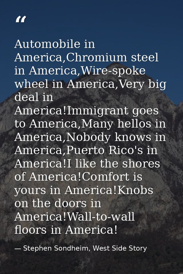 Automobile in America,Chromium steel in America,Wire-spoke wheel in America,Very big deal in America!Immigrant goes to A — Stephen Sondheim, West Side Story