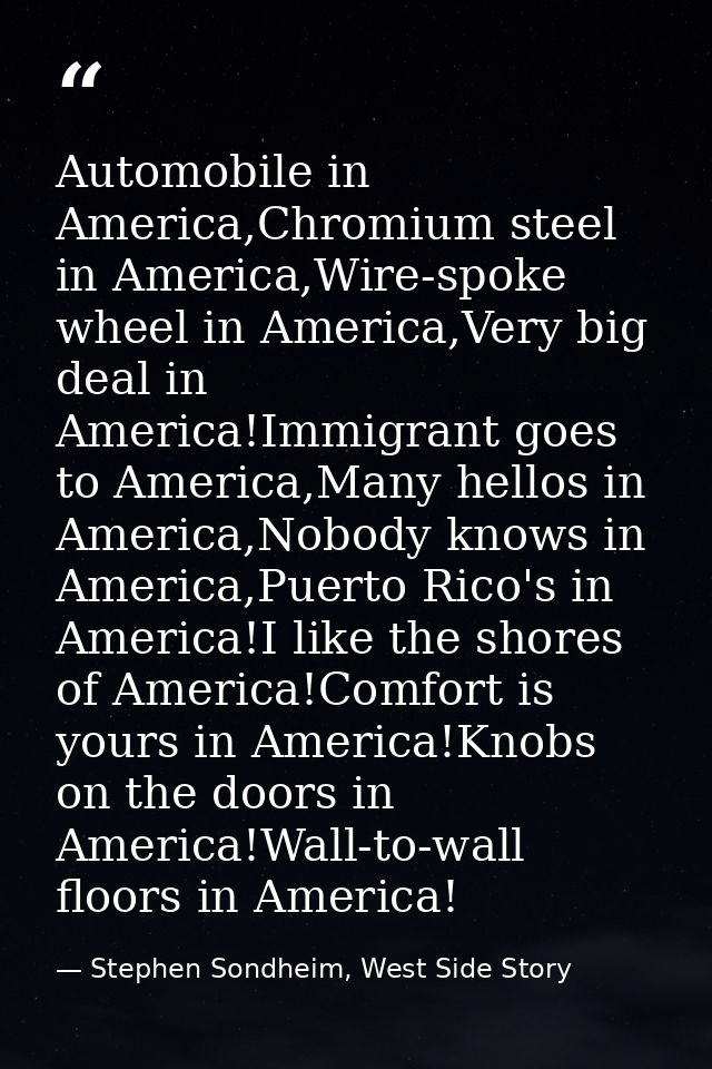 Automobile in America,Chromium steel in America,Wire-spoke wheel in America,Very big deal in America!Immigrant goes to A — Stephen Sondheim, West Side Story