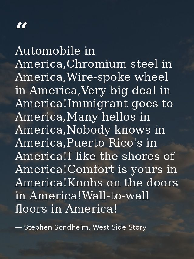 Automobile in America,Chromium steel in America,Wire-spoke wheel in America,Very big deal in America!Immigrant goes to A — Stephen Sondheim, West Side Story