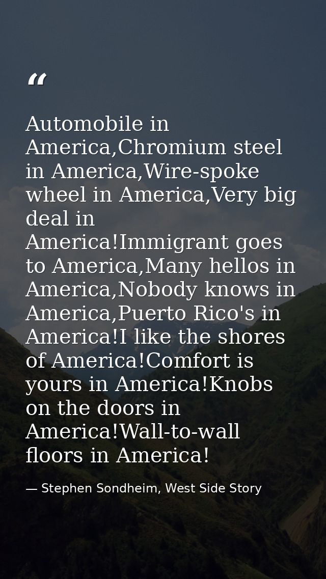 Automobile in America,Chromium steel in America,Wire-spoke wheel in America,Very big deal in America!Immigrant goes to A — Stephen Sondheim, West Side Story