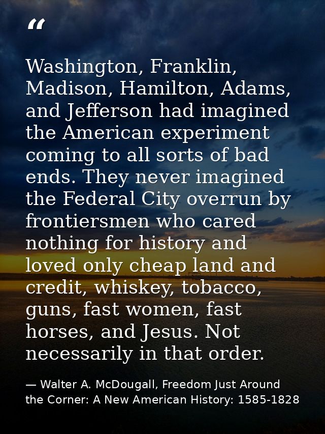 Washington, Franklin, Madison, Hamilton, Adams, and Jefferson had imagined the American experiment coming to all sorts o — Walter A. McDougall, Freedom Just Around the Corner: A New American History: 1585-1828